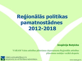 Reģionālās politikas pamatnostādnes  2012-2018 Jevgēnija Butņicka VARAM Valsts attīstības plānošanas departamenta Reģionālās attīstības plānošanas nodaļas vecākā eksperte 