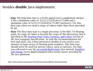 • boolean: The boolean data type has only two possible values: true and
false. Use this data type for simple flags that track true/false
conditions. This data type represents one bit of information, but its
"size" isn't something that's precisely defined.
• char: The char data type is a single 16-bit Unicode character. It has a
minimum value of 'u0000' (or 0) and a maximum value of 'uffff' (or
65,535 inclusive).
besides double Java implements:
They are called “primitive data types” and are not object. However wrapper class
are provided (Double, Float, Boolean, etc) that have all the properties of the classes.
http://docs.oracle.com/javase/tutorial/java/nutsandbolts/datatypes.html
R. Rigon
Java
Wednesday, September 4, 13
 