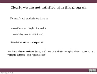 1 - One class to input the data and control them
2 - One class to execute the task
http://docs.oracle.com/javase/tutorial/java/concepts/class.html
Classes are often said to represent physical objects.
In fact they also represent actions and algorithms, i.e. abstract concepts.
R. Rigon
Java
Wednesday, September 4, 13
 
