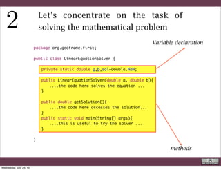 Variable declaration:
The only particular thing is the assignment to Double.NaN which is
“not a number”. This will allow, eventually some tests. Variables are
private and can be accessed only by methods inside the class.
This construct implements an object oriented concept called
information hiding.
Methods:
Of the methods one has the same name as the class, and is a constructor,
main( ) has been already covered in the previous slides’ series.
The other method is used to access the solution and make it available
by other classes.
R. Rigon
Java
Wednesday, September 4, 13
 
