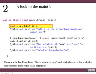 public static void main(String[] args){
	 	
	 	 double a =3,b=4,sol;
	 	 System.out.println("nThis is the LinearEquationSolver
main( )n");
	 	
	 	 LinearEquationSolver ll = new LinearEquationSolver(a,b);
	 	 sol=ll.getSolution();
	 	 System.out.println("The solution of "+a+" x + "+b+" 
== 0 is: x = "+sol);
	 	 System.out.println("nEnd of Computationn");
	 	
	 }
A look to the main( ):
This is not strictly necessary. However, as you realized, since any class can have its
main( ), this is useful to know which class you are actually executing.
R. Rigon
Code inspection
Wednesday, September 4, 13
 