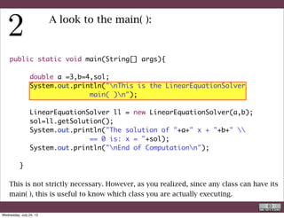 public static void main(String[] args){
	 	
	 	 double a =3,b=4,sol;
	 	 System.out.println("nThis is the LinearEquationSolver
main( )n");
	 	
	 	 LinearEquationSolver ll = new LinearEquationSolver(a,b);
	 	 sol=ll.getSolution();
	 	 System.out.println("The solution of "+a+" x + "+b+" 
== 0 is: x = "+sol);
	 	 System.out.println("nEnd of Computationn");
	 	
	 }
A look to the main( ):
This is not strictly necessary either. However, in more complex programs, which
output to files, is better to have something that tells you that the program finished.
R. Rigon
Code inspection
Wednesday, September 4, 13
 