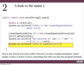 public static void main(String[] args){
	 	
	 	 double a =3,b=4,sol;
	 	 System.out.println("nThis is the LinearEquationSolver
main( )n");
	 	
	 	 LinearEquationSolver ll = new LinearEquationSolver(a,b);
	 	 sol=ll.getSolution();
	 	 System.out.println("The solution of "+a+" x + "+b+" 
== 0 is: x = "+sol);
	 	 System.out.println("nEnd of Computationn");
	 	
	 }
A look to the main( ):
This command makes a lot of things:
R. Rigon
Code inspection
Wednesday, September 4, 13
 