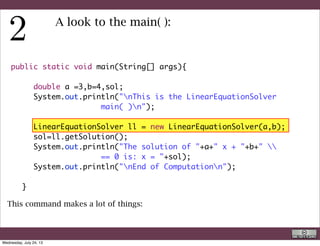 LinearEquationSolver ll = new LinearEquationSolver(a,b);
The left side is a declaration of a type LinearEquationSolver: each class is a type
and each variable must be declared !
	 	 LinearEquationSolver ll = new LinearEquationSolver(a,b);
The right side makes two thing:
•allocate in the memory (in the heap) of the computer the space for an object of
type LinearEquationSolver
•Trough the arguments a and b provides also the parameters to build a
particular type of LinearEquationSolver (and actually solves it)
R. Rigon
Code use
Wednesday, September 4, 13
 