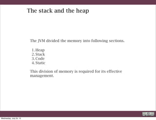 1. The code section contains your bytecode.
2. The Stack section of memory contains methods, local variables and
reference variables.
3. The Heap section contains Objects (may also contain reference
variables).
4. The Static section contains Static data/methods.
Of all of the above 4 sections, you need to understand the allocation of
memory in Stack & Heap the most, since it will affect your programming
efforts
To know more:
http://stackoverflow.com/questions/3646632/does-the-java-primitives-go-on-the-stack-or-the-heap
R. Rigon
Java
Wednesday, September 4, 13
 