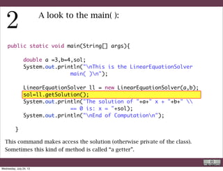 public static void main(String[] args){
	 	
	 	 double a =3,b=4,sol;
	 	 System.out.println("nThis is the LinearEquationSolver
main( )n");
	 	
	 	 LinearEquationSolver ll = new LinearEquationSolver(a,b);
	 	 sol=ll.getSolution();
	 	 System.out.println("The solution of "+a+" x + "+b+" 
== 0 is: x = "+sol);
	 	 System.out.println("nEnd of Computationn");
	 	
	 }
A look to the main( ):
This command (a call to a method of a class) print to the video (to the system
console actually) the result.
R. Rigon
Code inspection
Wednesday, September 4, 13
 
