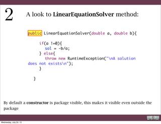 public LinearEquationSolver(double a, double b){
	
	 	 if(a !=0){
	 	 	 sol = -b/a;
	 	 } else{
	 	 	 throw new RuntimeException("nA solution
does not existsn");
	 	 }
	 	 	 	
	 }
A look to LinearEquationSolver method:
This is a classic if( ){ }else { } statement. If the argument is true the
statements among the first braces is executed, otherwise the second
R. Rigon
Code inspection
Wednesday, September 4, 13
 