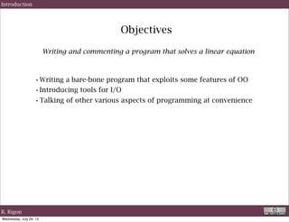 Objectives
Writing and commenting a program that solves a linear equation
Introduction
•Writing a bare-bone program that exploits some features of OO
•Introducing tools for I/O
•Talking of other various aspects of programming at convenience
R. Rigon
Wednesday, September 4, 13
 