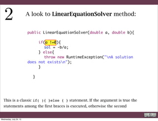 public LinearEquationSolver(double a, double b){
	
	 	 if(a !=0){
	 	 	 sol = -b/a;
	 	 } else{
	 	 	 throw new RuntimeException("nA solution
does not existsn");
	 	 }
	 	 	 	
	 }
A look to LinearEquationSolver method:
This is the solution. Please notice that he solution is assigned to the variable sol, a
static one, which is visible to the whole class (and does not need to be defined
here)
R. Rigon
Code inspection
Wednesday, September 4, 13
 