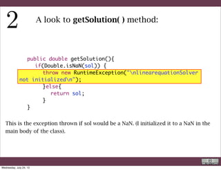 public double getSolution(){
	 	 if(Double.isNaN(sol)) {
	 	 	 throw new RuntimeException("nlinearequationSolver
not initializedn");
	 	 	 }else{
	 	 	 	 return sol;
	 	 	 }
	 }
A look to getSolution( ) method:
This is the exception thrown if sol would be a NaN. (I initialized it to a NaN in the
main body of the class).
Code inspection
Wednesday, September 4, 13
 