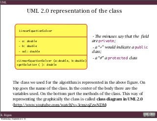 UML 2.0 representation of the class
LinearEquationSolver
+LinearEquationSolver (a:double, b:double)
+getSolution ( ): double
The class we used for the algorithm is represented in the above figure. On
top goes the name of the class. In the center of the body there are the
variables used. On the bottom part the methods of the class. This way of
representing the graphically the class is called class diagram in UML 2.0
(http://www.youtube.com/watch?v=3cmzqZzwNDM)
•The minuses say that the field
are private;
•a “+” would indicate a public
class;
•a “#” a protected class
- a: double
- b: double
- sol: double
R. Rigon
UML
Wednesday, September 4, 13
 