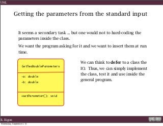 Getting the parameters from the standard input
It seems a secondary task ... but one would not to hard-coding the
parameters inside the class.
We want the program asking for it and we want to insert them at run
time.
We can think to defer to a class the
IO. Thus, we can simply implement
the class, test it and use inside the
general program.
GetTwoDoubleParameters
-a: double
-b: double
+setParameter(): void
R. Rigon
UML
Wednesday, September 4, 13
 