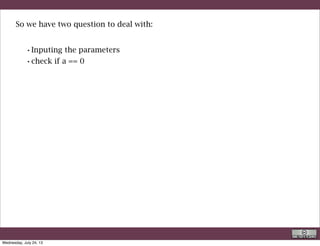 package org.geoframe.first;
public class linearequation {
static double a=1;
static double b=-2;
! public static void main(String[] args) {
! ! System.out.println( - b/a);
! }
}
Here the simplest program
actually this solves a particular case:
Various things to note: for the first time we have defined variable these two
variables are said to be static double
R. Rigon
Coding right away
Wednesday, September 4, 13
 