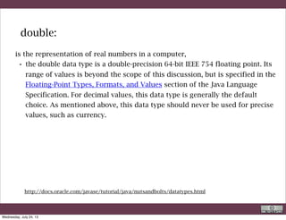 •byte: The byte data type is an 8-bit signed two's complement integer. It
has a minimum value of -128 and a maximum value of 127 (inclusive).
The byte data type can be useful for saving memory in large arrays,
where the memory savings actually matters. They can also be used in
place of int where their limits help to clarify your code; the fact that a
variable's range is limited can serve as a form of documentation.
•short: The short data type is a 16-bit signed two's complement integer.
It has a minimum value of -32,768 and a maximum value of 32,767
(inclusive). As with byte, the same guidelines apply: you can use a short
to save memory in large arrays, in situations where the memory savings
actually matters.
•int: The int data type is a 32-bit signed two's complement integer. It has
a minimum value of -2,147,483,648 and a maximum value of
2,147,483,647 (inclusive). For integral values, this data type is generally
the default choice unless there is a reason (like the above) to choose
something else. This data type will most likely be large enough for the
numbers your program will use, but if you need a wider range of values,
use long instead.
besides double Java implements:
http://docs.oracle.com/javase/tutorial/java/nutsandbolts/datatypes.html
R. Rigon
Java
Wednesday, September 4, 13
 