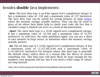 • long: The long data type is a 64-bit signed two's complement integer.
It has a minimum value of -9,223,372,036,854,775,808 and a
maximum value of 9,223,372,036,854,775,807 (inclusive). Use this
data type when you need a range of values wider than those provided
by int.
• float: The float data type is a single-precision 32-bit IEEE 754 floating
point. Its range of values is beyond the scope of this discussion, but is
specified in the Floating-Point Types, Formats, and Values section of
the Java Language Specification. As with the recommendations for
byte and short, use a float (instead of double) if you need to save
memory in large arrays of floating point numbers. This data type
should never be used for precise values, such as currency. For that,
you will need to use the java.math.BigDecimal class instead. Numbers
and Strings covers BigDecimaland other useful classes provided by
the Java platform.
besides double Java implements:
http://docs.oracle.com/javase/tutorial/java/nutsandbolts/datatypes.html
R. Rigon
Java
Wednesday, September 4, 13
 