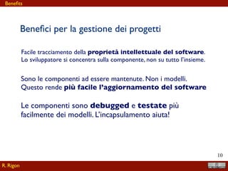 !10
Beneﬁci per la gestione dei progetti
Facile tracciamento della proprietà intellettuale del software.
Lo sviluppatore si concentra sulla componente, non su tutto l’insieme.
Sono le componenti ad essere mantenute. Non i modelli.
Questo rende più facile l’aggiornamento del software
Le componenti sono debugged e testate più
facilmente dei modelli. L’incapsulamento aiuta!
R. Rigon
Beneﬁts
 
