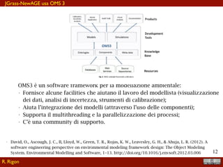 !12
JGrass-NewAGE usa OMS 3
OMS3 è un software framework per la modellazione ambientale:
• Fornisce alcune facilities che aiutano il lavoro del modellista (visualizzazione
dei dati, analisi di incertezza, strumenti di calibrazione);
• Aiuta l’integrazione dei modelli (attraverso l’uso delle componenti);
• Supporta il multithreading e la parallelizzazione dei processi;
• C’è una community di supporto.
• David, O., Ascough, J. C., II, Lloyd, W., Green, T. R., Rojas, K. W., Leavesley, G. H., & Ahuja, L. R. (2012). A
software engineering perspective on environmental modeling framework design: The Object Modeling
System. Environmental Modelling and Software, 1–13. http://doi.org/10.1016/j.envsoft.2012.03.006
R. Rigon
 