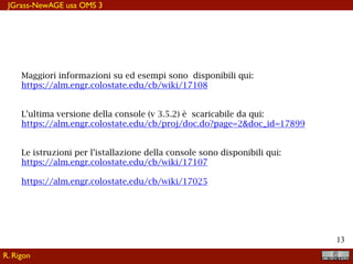 !13
Maggiori informazioni su ed esempi sono disponibili qui:
https://alm.engr.colostate.edu/cb/wiki/17108
L’ultima versione della console (v 3.5.2) è scaricabile da qui:
https://alm.engr.colostate.edu/cb/proj/doc.do?page=2&doc_id=17899
Le istruzioni per l’istallazione della console sono disponibili qui:
https://alm.engr.colostate.edu/cb/wiki/17107
https://alm.engr.colostate.edu/cb/wiki/17025
JGrass-NewAGE usa OMS 3
R. Rigon
 