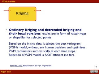!17
Kriging
• Ordinary Kriging and detrended kriging and
their local versions: results are in form of raster maps
or shapeﬁles for selected points
Based on the in situ data, it selects the best variogram
(VGM) model, without any human decision, and optimises
VGM parameters automatically at each time steps.
Selection ofVGM model is NOT efﬁcient (so far).
What is there
Rigon et al.
Formetta, 2013, Bancheri et al., 2017 (in preparation)
 