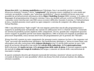 JGrass-NewAGE è un sistema modellistico per l’idrologia. Non è un modello perchè è costruito
attraverso elementi (“atomici”) dette “componenti” che possono essere combinati in vario modo per
costruire un modello, o meglio, una “soluzione modellistica”. Queste modalità di lavoro sono rese
possibili da un’infrastruttura informatica detta Object Modelling System (OMS) versione 3. Il codice e il
linguaggio di programmazione di questo sistema è Java, ma moduli software scritti in FORTRAN o C/C+
+ possono essere interfacciati com OMS senza eccessive difficoltà. Essendo il sistema (e l’infrastruttura)
in Java, i moduli possono essere girati su ogni computer o sistema di computer che abbia una Java
Virtual Machine.
OMS è una infrastruttura “light weight” che non impone particolari vincoli alla programmazione e
supporta la modellazione includendo due sistemi di calibrazione (LUCA e Particle Swarm) e fornendo
un sistema di parallelizzazione implicito delle componenti. Ovvero, quando due componenti possono
essere eseguite in parallelo perchè non hanno dipendenze, OMS si incarica di eseguirle in parallelo sui
processori disponibili, senza nessun intervento del programmatore per la gestione dei “threads”.
JGrass-NewAGE consiste in varie componenti che possono essere connesse tra loro e che eseguono vari
“task” necessari alla modellazione idrologica. Qui modellazione idrologica e’ intesa in senso largo, non
riferendosi solo alla costruzione della risposta idrologica (cioe’ il calcolo delle portate in uno o più
punti di un bacino idrografico) ma anche del calcolo della radiazione, dell’evapotraspirazione,
dell’evoluzione del manto nevoso, della propagazione delle onde di piena. Il sistema supporta anche
dei metodi di stima dei tempi di residenza dell’acqua e consente al calcolo delle concentrazioni di
traccianti e isotopi.
In questo seminario descrivo gli elementi essenziali del sistema e mostrero’ alcuni casi di studio,
cercando di illustrare le varie possibilita’ offerte da JGrass-NewAGE ed alcuni risultati che abbiamo
ottenuto usandolo.
 