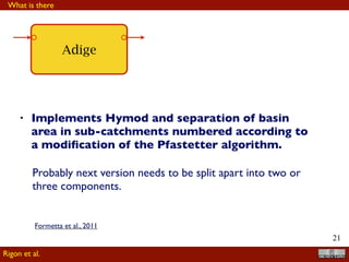 !21
Adige
• Implements Hymod and separation of basin
area in sub-catchments numbered according to
a modiﬁcation of the Pfastetter algorithm.
Probably next version needs to be split apart into two or
three components.
What is there
Rigon et al.
Formetta et al., 2011
 
