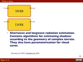 !22
LWRB
SWRB
• Shortwave and longwave radiation estimation.
Contains algorithms for estimating shadows
according to the geometry of complex terrain.
They also have parameterisation for cloud
cover.
What is there
Rigon et al.
Formetta et al., 2013 Formetta et al., 2016
 