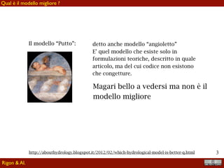 !3
Rigon & Al.
Qual è il modello migliore ?
Il modello “Putto”: detto anche modello “angioletto”
E’ quel modello che esiste solo in
formulazioni teoriche, descritto in quale
articolo, ma del cui codice non esistono
che congetture.
Magari bello a vedersi ma non è il
modello migliore
http://abouthydrology.blogspot.it/2012/02/which-hydrological-model-is-better-q.html
 