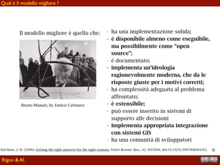 !6
Qual è il modello migliore ?
Rigon & Al.
Bruno Munari, by Enrico Cattaneo
Il modello migliore è quello che: • ha una implementazione solida;
• è disponibile almeno come eseguibile,
ma possibilmente come “open
source”;
• è documentato;
• implementa un’idrologia
ragionevolmente moderna, che da le
risposte giuste per i motivi corretti;
• ha complessità adeguata al problema
affrontato;
• è estensibile;
• può essere inserito in sistemi di
supporto alle decisioni
• Implementa appropriata integrazione
con sistemi GIS
• ha una comunità di sviluppatori
Kirchner, J. W. (2006), Getting the right answers for the right reasons, Water Resour. Res., 42, W03S04, doi:10.1029/2005WR004362.
 
