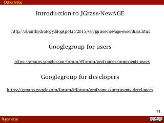 !74
Rigon et al.
Other Infos
Introduction to JGrass-NewAGE
http://abouthydrology.blogspot.it/2015/03/jgrass-newage-essentials.html
Googlegroup for users
https://groups.google.com/forum/#!forum/geoframe-components-developers
Googlegroup for developers
https://groups.google.com/forum/#!forum/geoframe-components-users
 