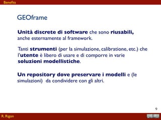 !9
Unità discrete di software che sono riusabili,
anche esternamente al framework.
Tanti strumenti (per la simulazione, calibratione, etc.) che
l’utente è libero di usare e di comporre in varie
soluzioni modellistiche.
Un repository dove preservare i modelli e (le
simulazioni) da condividere con gli altri.
GEOframe
R. Rigon
Beneﬁts
 