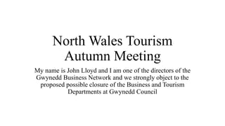 North Wales Tourism
Autumn Meeting
My name is John Lloyd and I am one of the directors of the
Gwynedd Business Network and we strongly object to the
proposed possible closure of the Business and Tourism
Departments at Gwynedd Council
 