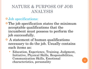 NATURE & PURPOSE OF JOB ANALYSIS Job specifications: The job specification states the minimum acceptable qualifications that the incumbent must possess to perform the job successfully. A statement of human qualifications necessary to do the job. Usually contains such items as: Education, Experience, Training, Judgment, Initiative, Physical Skills, Responsibilities, Communication Skills, Emotional characteristics, personality 
