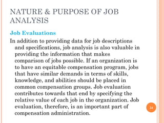 NATURE & PURPOSE OF JOB ANALYSIS Job Evaluations In addition to providing data for job descriptions and specifications, job analysis is also valuable in providing the information that makes comparison of jobs possible. If an organization is to have an equitable compensation program, jobs that have similar demands in terms of skills, knowledge, and abilities should be placed in common compensation groups. Job evaluation contributes towards that end by specifying the relative value of each job in the organization. Job evaluation, therefore, is an important part of compensation administration. 