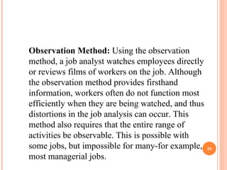 Observation Method:  Using the observation method, a job analyst watches employees directly or reviews films of workers on the job. Although the observation method provides firsthand information, workers often do not function most efficiently when they are being watched, and thus distortions in the job analysis can occur. This method also requires that the entire range of activities be observable. This is possible with some jobs, but impossible for many-for example, most managerial jobs.  