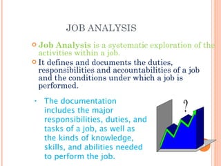 JOB ANALYSIS Job Analysis  is a systematic exploration of the activities within a job. It defines and documents the duties, responsibilities and accountabilities of a job and the conditions under which a job is performed.  The documentation includes the major responsibilities, duties, and tasks of a job, as well as the kinds of knowledge, skills, and abilities needed to perform the job. 