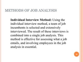METHODS OF JOB ANALYSIS Individual Interview Method:  Using the individual interview method, a team of job incumbents is selected and extensively interviewed. The result of these interviews is combined into a single job analysis. This method is effective for assessing what a job entails, and involving employees in the job analysis in essential. 