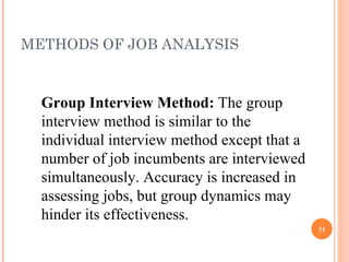 METHODS OF JOB ANALYSIS Group Interview Method:  The group interview method is similar to the individual interview method except that a number of job incumbents are interviewed simultaneously. Accuracy is increased in assessing jobs, but group dynamics may hinder its effectiveness. 