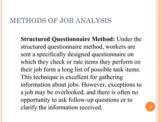METHODS OF JOB ANALYSIS Structured Questionnaire Method:  Under the structured questionnaire method, workers are sent a specifically designed questionnaire on which they check or rate items they perform on their job form a long list of possible task items. This technique is excellent for gathering information about jobs. However, exceptions to a job may be overlooked, and there is often no opportunity to ask follow-up questions or to clarify the information received. 