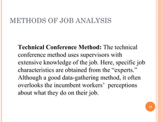 METHODS OF JOB ANALYSIS Technical Conference Method:  The technical conference method uses supervisors with extensive knowledge of the job. Here, specific job characteristics are obtained from the “experts.” Although a good data-gathering method, it often overlooks the incumbent workers’  perceptions about what they do on their job. 