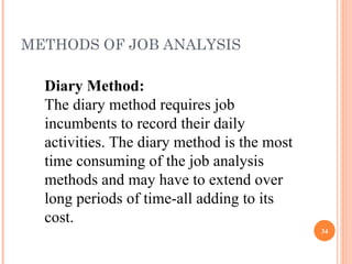 METHODS OF JOB ANALYSIS Diary Method:   The diary method requires job incumbents to record their daily activities. The diary method is the most time consuming of the job analysis methods and may have to extend over long periods of time-all adding to its cost. 