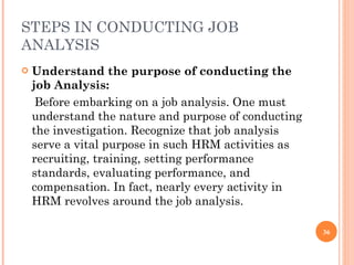 STEPS IN CONDUCTING JOB ANALYSIS Understand the purpose of conducting the job Analysis:  Before embarking on a job analysis. One must understand the nature and purpose of conducting the investigation. Recognize that job analysis serve a vital purpose in such HRM activities as recruiting, training, setting performance standards, evaluating performance, and compensation. In fact, nearly every activity in HRM revolves around the job analysis. 