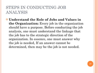 STEPS IN CONDUCTING JOB ANALYSIS Understand the Role of Jobs and Values in the Organization:  Every job in the organization should have a purpose. Before conducting the job analysis, one must understand the linkage that the job has to the strategic direction of the organization. In essence, one must answer why the job is needed, If an answer cannot be determined, then may be the job is not needed. 