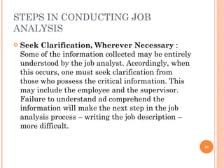 STEPS IN CONDUCTING JOB ANALYSIS Seek Clarification, Wherever Necessary  :  Some of the information collected may be entirely understood by the job analyst. Accordingly, when this occurs, one must seek clarification from those who possess the critical information. This may include the employee and the supervisor. Failure to understand ad comprehend the information will make the next step in the job analysis process – writing the job description – more difficult. 