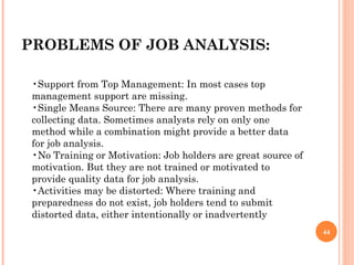 PROBLEMS OF JOB ANALYSIS: • Support from Top Management: In most cases top management support are missing. •Single Means Source: There are many proven methods for collecting data. Sometimes analysts rely on only one method while a combination might provide a better data for job analysis. •No Training or Motivation: Job holders are great source of motivation. But they are not trained or motivated to provide quality data for job analysis. •Activities may be distorted: Where training and preparedness do not exist, job holders tend to submit distorted data, either intentionally or inadvertently 