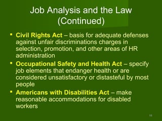 Job Analysis and the Law
             (Continued)
 Civil Rights Act – basis for adequate defenses
  against unfair discriminations charges in
  selection, promotion, and other areas of HR
  administration
 Occupational Safety and Health Act – specify
  job elements that endanger health or are
  considered unsatisfactory or distasteful by most
  people
 Americans with Disabilities Act – make
  reasonable accommodations for disabled
  workers
                                                     11
 