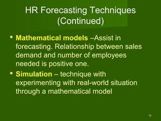 HR Forecasting Techniques
           (Continued)
 Mathematical models –Assist in
  forecasting. Relationship between sales
  demand and number of employees
  needed is positive one.
 Simulation – technique with
  experimenting with real-world situation
  through a mathematical model


                                            16
 