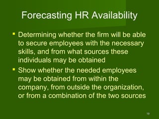 Forecasting HR Availability
 Determining whether the firm will be able
  to secure employees with the necessary
  skills, and from what sources these
  individuals may be obtained
 Show whether the needed employees
  may be obtained from within the
  company, from outside the organization,
  or from a combination of the two sources

                                              19
 
