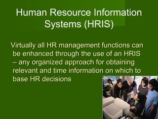 Human Resource Information
      Systems (HRIS)

Virtually all HR management functions can
be enhanced through the use of an HRIS
– any organized approach for obtaining
relevant and time information on which to
base HR decisions



                                            22
 