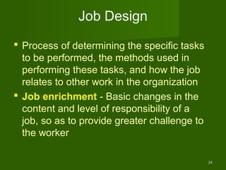 Job Design
 Process of determining the specific tasks
  to be performed, the methods used in
  performing these tasks, and how the job
  relates to other work in the organization
 Job enrichment - Basic changes in the
  content and level of responsibility of a
  job, so as to provide greater challenge to
  the worker

                                               24
 