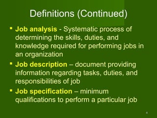 Definitions (Continued)
 Job analysis - Systematic process of
  determining the skills, duties, and
  knowledge required for performing jobs in
  an organization
 Job description – document providing
  information regarding tasks, duties, and
  responsibilities of job
 Job specification – minimum
  qualifications to perform a particular job
                                               4
 
